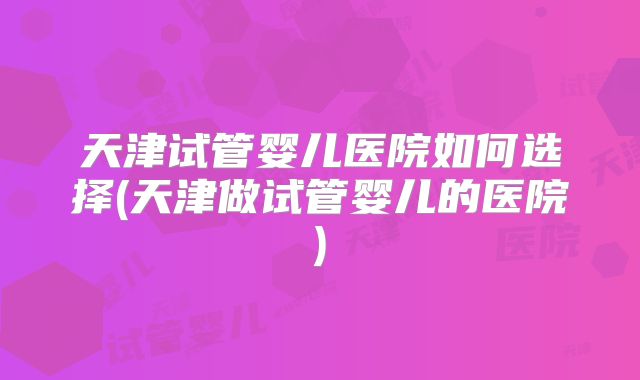 天津试管婴儿医院如何选择(天津做试管婴儿的医院)