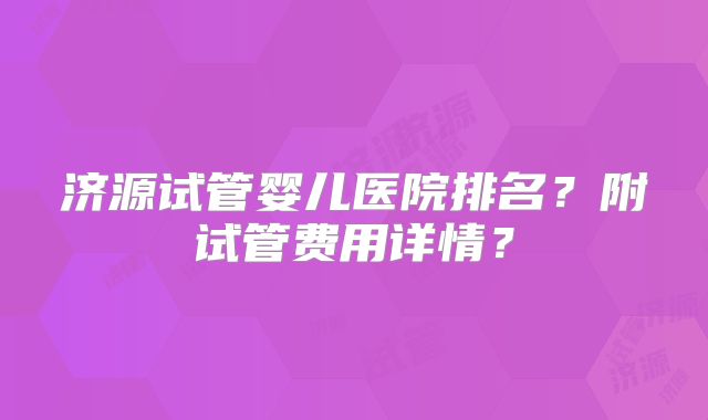 济源试管婴儿医院排名？附试管费用详情？