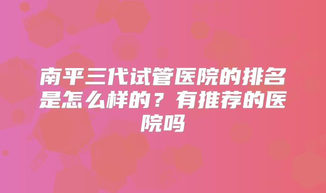 南平三代试管医院的排名是怎么样的?有推荐的医院吗
