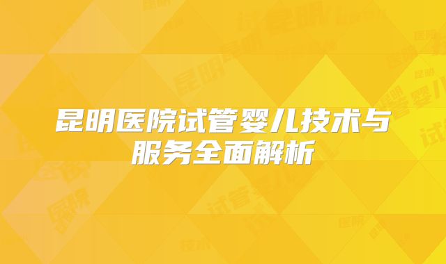 昆明医院试管婴儿技术与服务全面解析