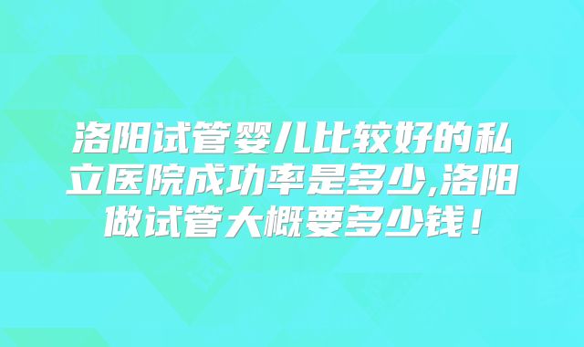 洛阳试管婴儿比较好的私立医院成功率是多少,洛阳做试管大概要多少钱!