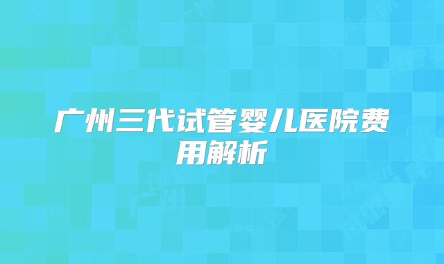 广州三代试管婴儿医院费用解析