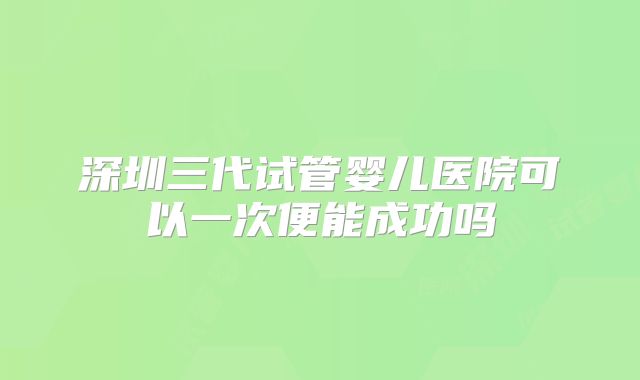 深圳三代试管婴儿医院可以一次便能成功吗