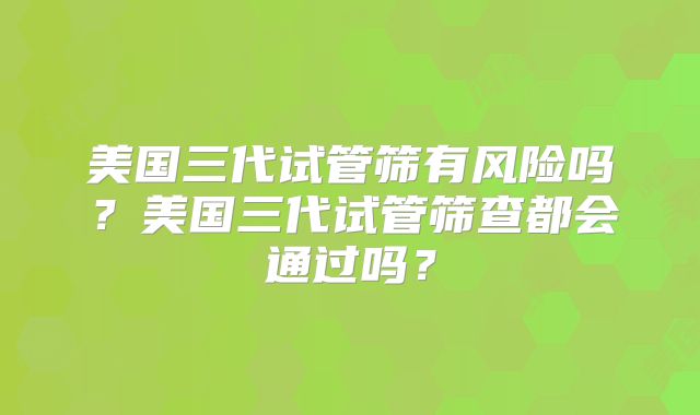 美国三代试管筛有风险吗？美国三代试管筛查都会通过吗？
