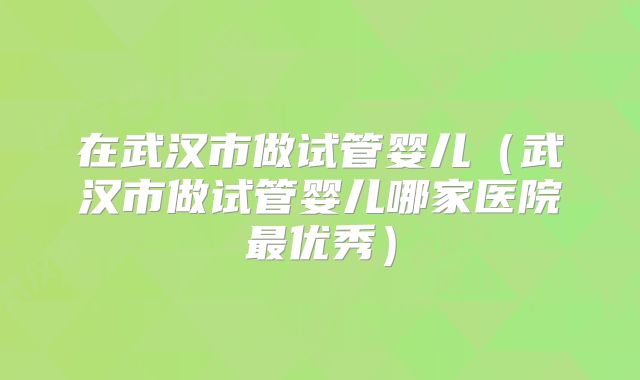 在武汉市做试管婴儿（武汉市做试管婴儿哪家医院最优秀）