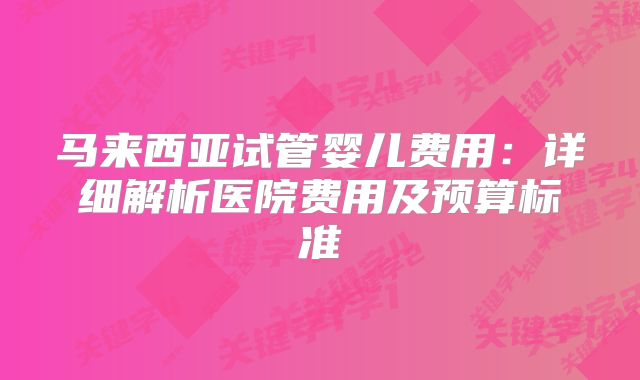 马来西亚试管婴儿费用:详细解析医院费用及预算标准
