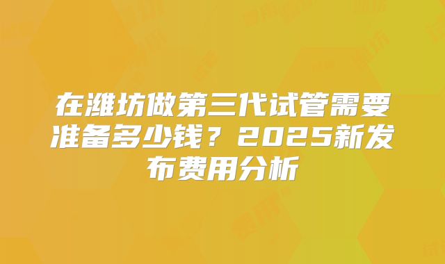 在潍坊做第三代试管需要准备多少钱？2025新发布费用分析