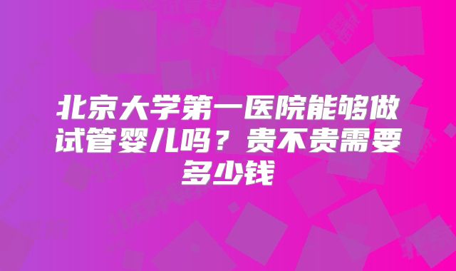 北京大学第一医院能够做试管婴儿吗？贵不贵需要多少钱