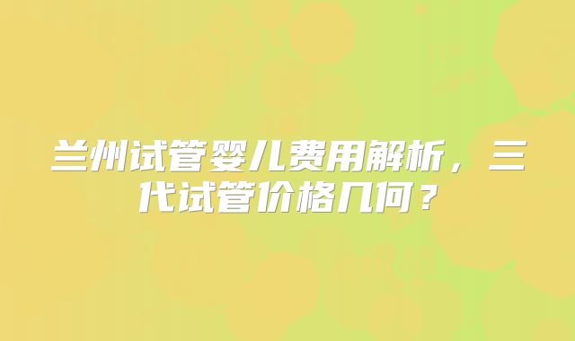 兰州试管婴儿费用解析，三代试管价格几何？