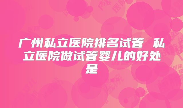 广州私立医院排名试管 私立医院做试管婴儿的好处是