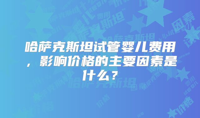 哈萨克斯坦试管婴儿费用,影响价格的主要因素是什么?