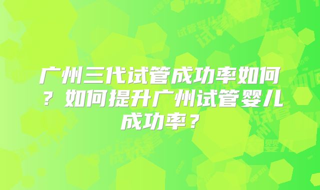 广州三代试管成功率如何？如何提升广州试管婴儿成功率？