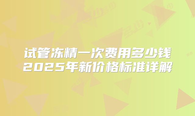 试管冻精一次费用多少钱2025年新价格标准详解