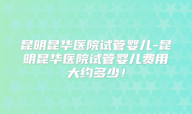 昆明昆华医院试管婴儿-昆明昆华医院试管婴儿费用大约多少!