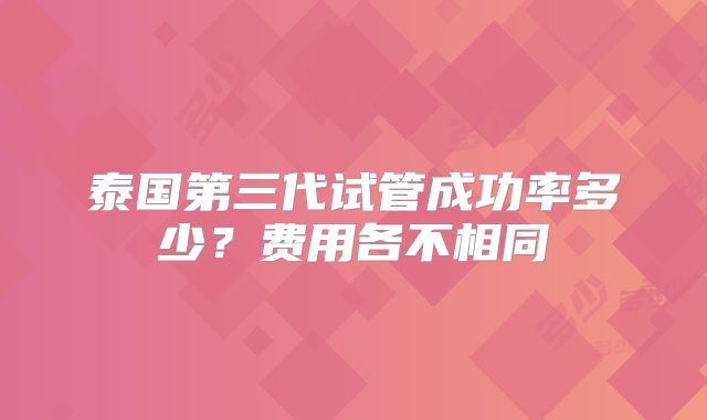 泰国第三代试管成功率多少？费用各不相同