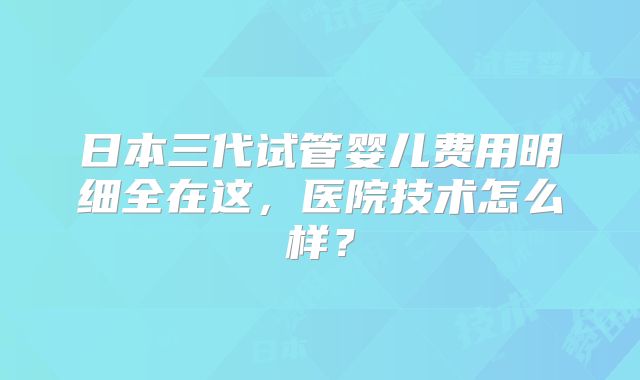 日本三代试管婴儿费用明细全在这，医院技术怎么样？