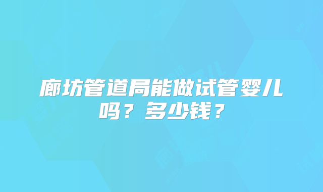 廊坊管道局能做试管婴儿吗？多少钱？
