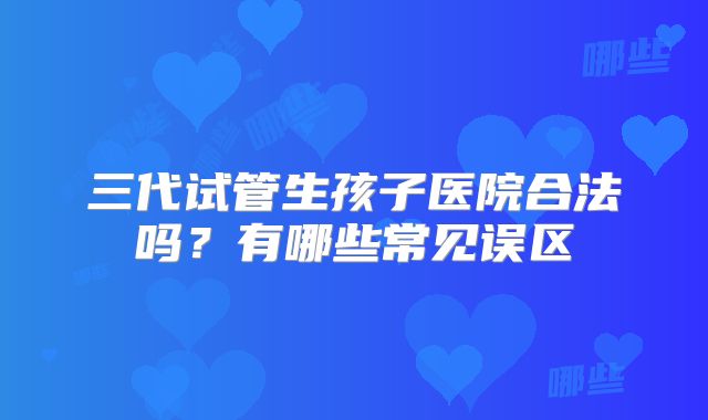三代试管生孩子医院合法吗？有哪些常见误区