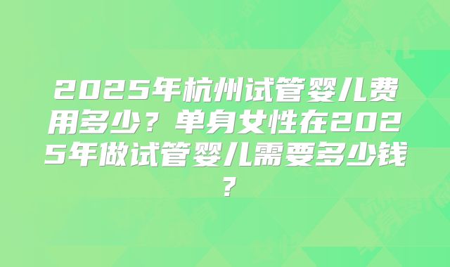 2025年杭州试管婴儿费用多少？单身女性在2025年做试管婴儿需要多少钱？
