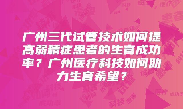广州三代试管技术如何提高弱精症患者的生育成功率？广州医疗科技如何助力生育希望？
