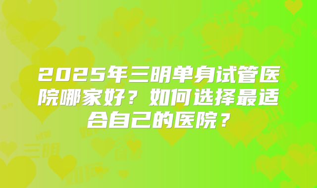 2025年三明单身试管医院哪家好？如何选择最适合自己的医院？