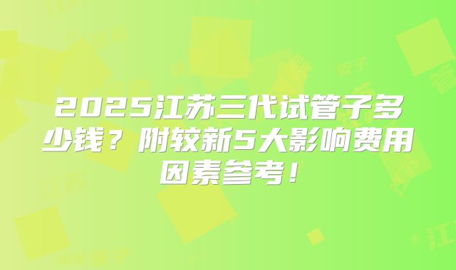 2025江苏三代试管子多少钱？附较新5大影响费用因素参考！
