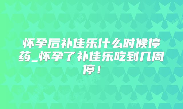 怀孕后补佳乐什么时候停药_怀孕了补佳乐吃到几周停！