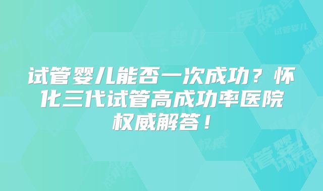 试管婴儿能否一次成功？怀化三代试管高成功率医院权威解答！