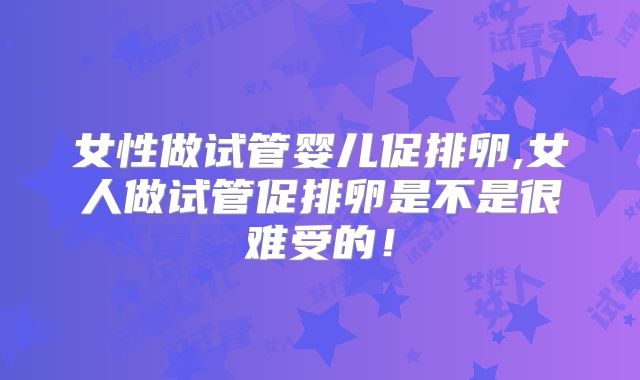 女性做试管婴儿促排卵,女人做试管促排卵是不是很难受的！