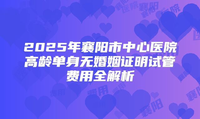 2025年襄阳市中心医院高龄单身无婚姻证明试管费用全解析