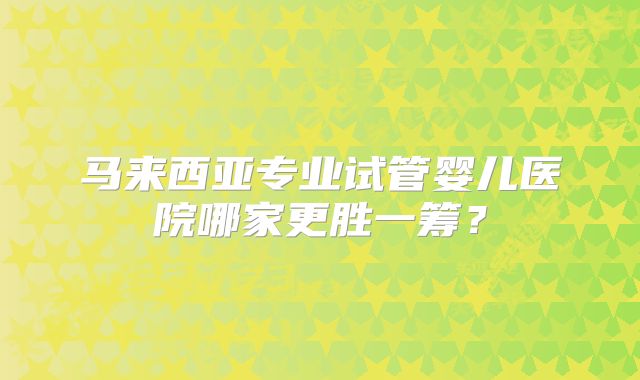 马来西亚专业试管婴儿医院哪家更胜一筹？