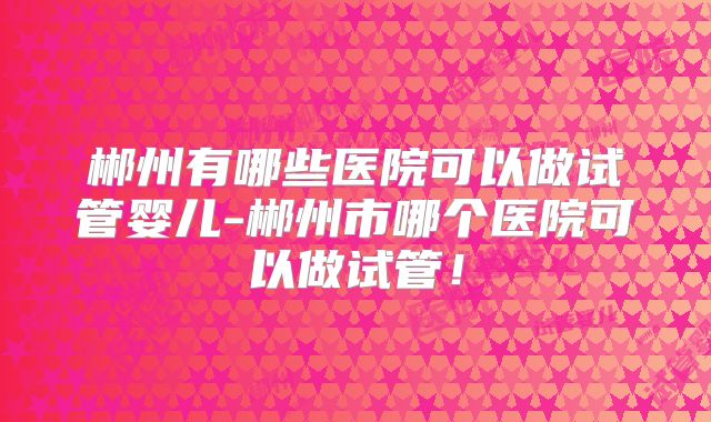 郴州有哪些医院可以做试管婴儿-郴州市哪个医院可以做试管！