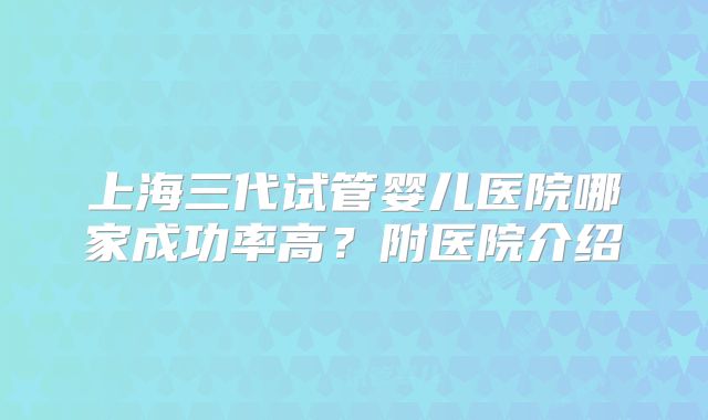 上海三代试管婴儿医院哪家成功率高？附医院介绍