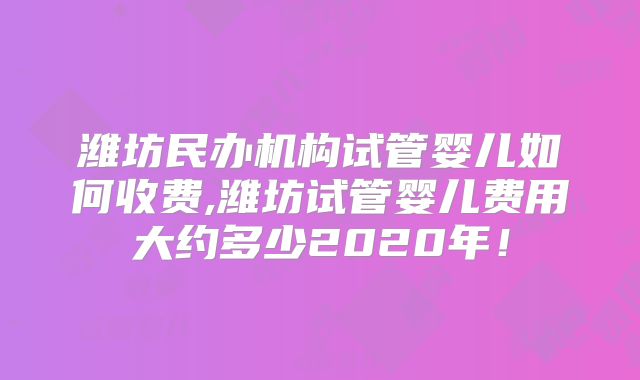潍坊民办机构试管婴儿如何收费,潍坊试管婴儿费用大约多少2020年！