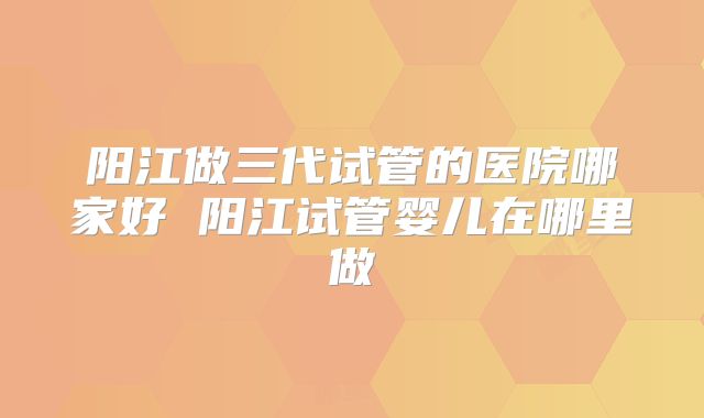 阳江做三代试管的医院哪家好 阳江试管婴儿在哪里做