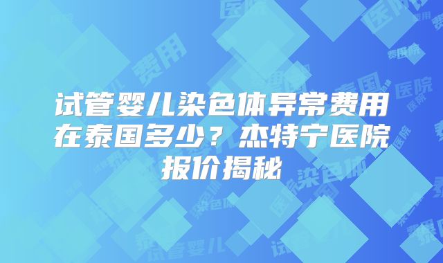 试管婴儿染色体异常费用在泰国多少？杰特宁医院报价揭秘