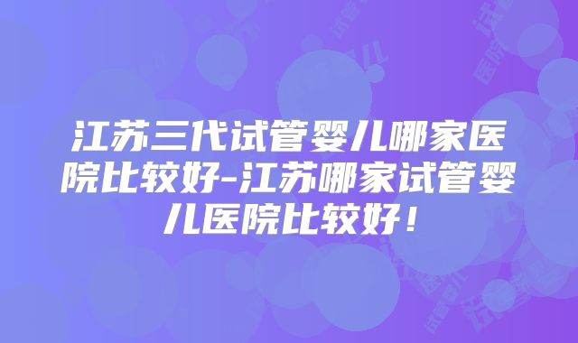 江苏三代试管婴儿哪家医院比较好-江苏哪家试管婴儿医院比较好!