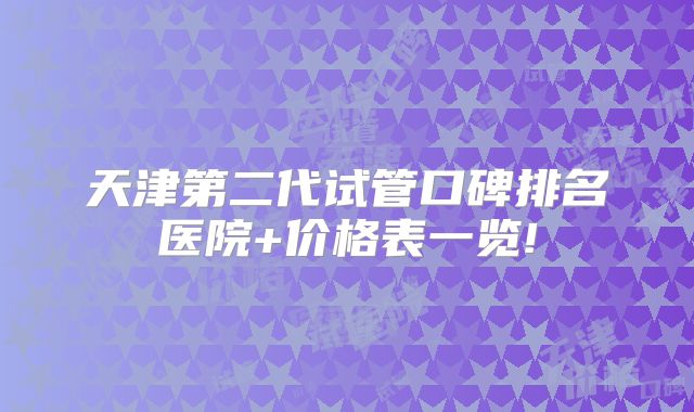 天津第二代试管口碑排名医院+价格表一览!