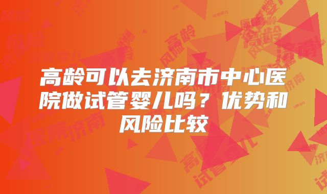 高龄可以去济南市中心医院做试管婴儿吗？优势和风险比较
