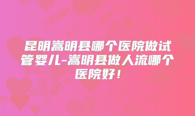 昆明嵩明县哪个医院做试管婴儿-嵩明县做人流哪个医院好！