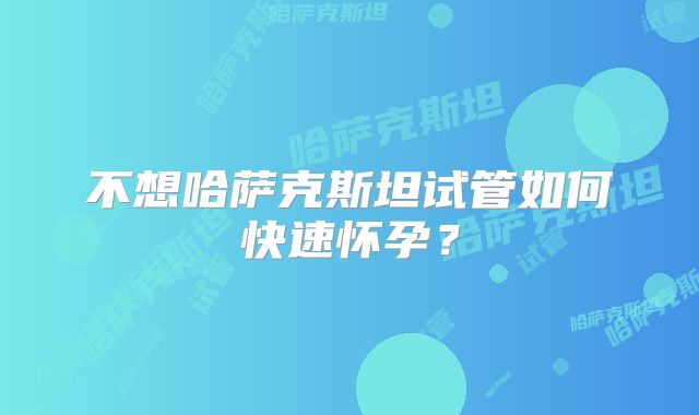 不想哈萨克斯坦试管如何快速怀孕？