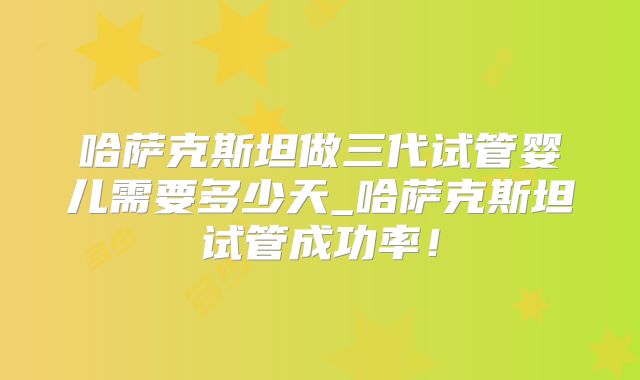 哈萨克斯坦做三代试管婴儿需要多少天_哈萨克斯坦试管成功率！
