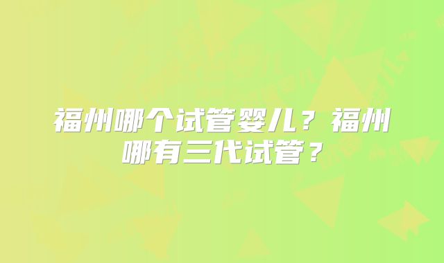 福州哪个试管婴儿？福州哪有三代试管？