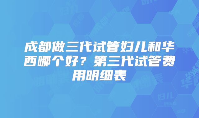 成都做三代试管妇儿和华西哪个好?第三代试管费用明细表