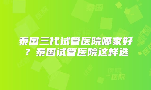 泰国三代试管医院哪家好?泰国试管医院这样选