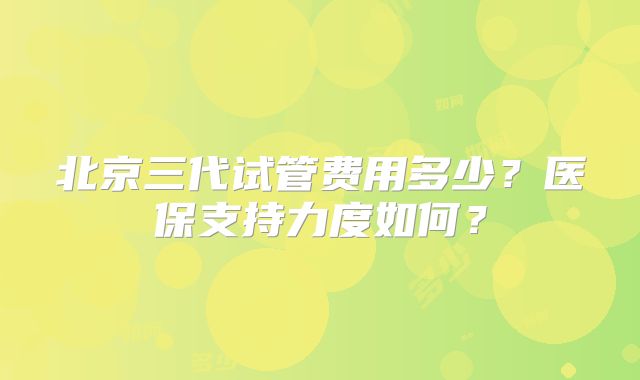 北京三代试管费用多少？医保支持力度如何？