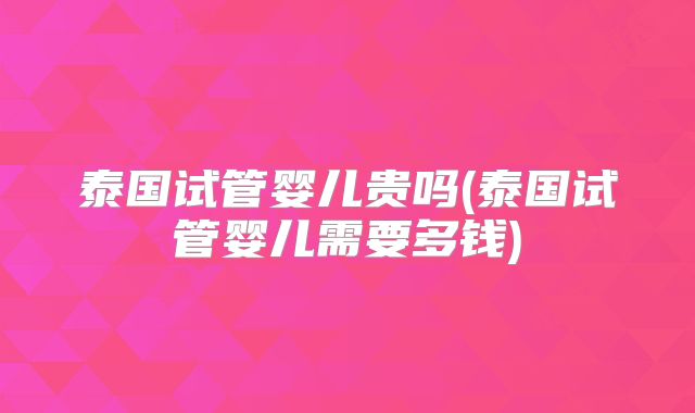 泰国试管婴儿贵吗(泰国试管婴儿需要多钱)