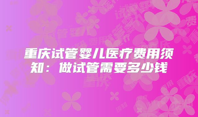 重庆试管婴儿医疗费用须知：做试管需要多少钱