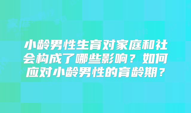 小龄男性生育对家庭和社会构成了哪些影响？如何应对小龄男性的育龄期？