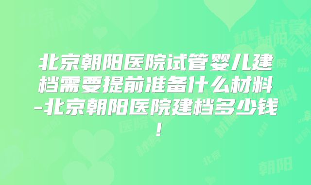 北京朝阳医院试管婴儿建档需要提前准备什么材料-北京朝阳医院建档多少钱！